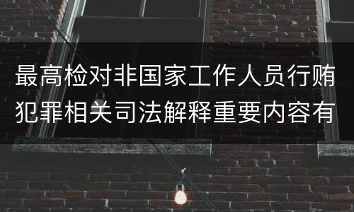 最高检对非国家工作人员行贿犯罪相关司法解释重要内容有哪些