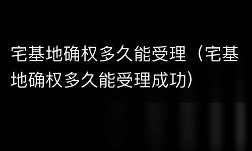 宅基地确权多久能受理（宅基地确权多久能受理成功）