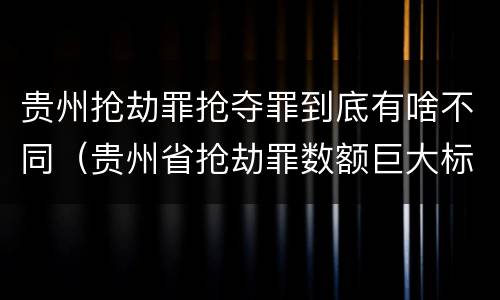 贵州抢劫罪抢夺罪到底有啥不同（贵州省抢劫罪数额巨大标准）