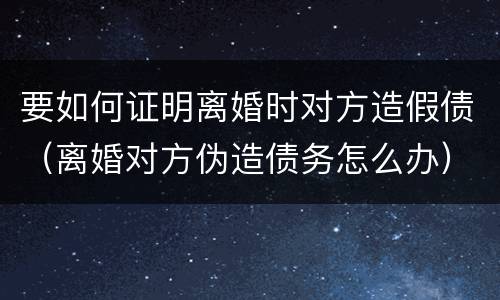 要如何证明离婚时对方造假债（离婚对方伪造债务怎么办）