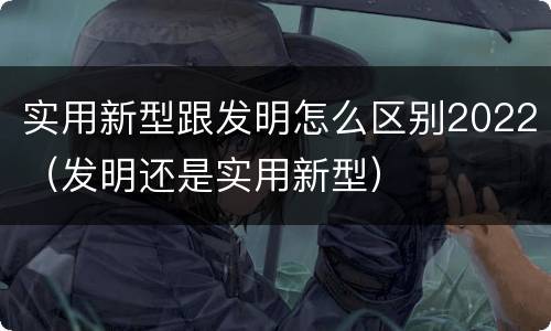 实用新型跟发明怎么区别2022（发明还是实用新型）