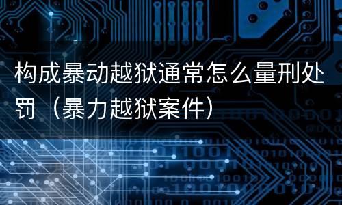 构成暴动越狱通常怎么量刑处罚（暴力越狱案件）