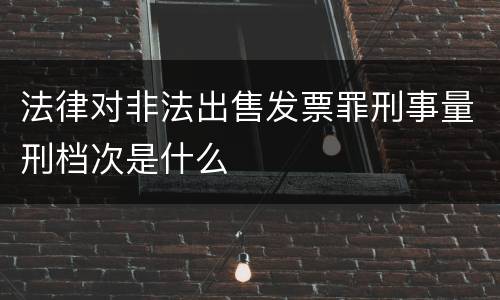 法律对非法出售发票罪刑事量刑档次是什么