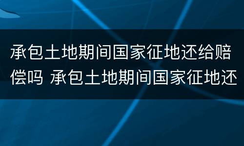 承包土地期间国家征地还给赔偿吗 承包土地期间国家征地还给赔偿吗