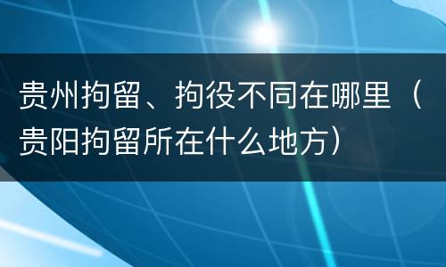 贵州拘留、拘役不同在哪里（贵阳拘留所在什么地方）