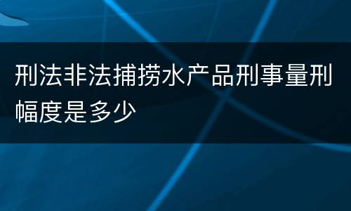 刑法非法捕捞水产品刑事量刑幅度是多少