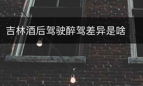吉林酒后驾驶醉驾差异是啥