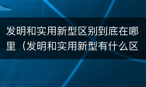 发明和实用新型区别到底在哪里（发明和实用新型有什么区别）