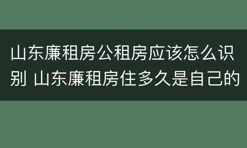 山东廉租房公租房应该怎么识别 山东廉租房住多久是自己的