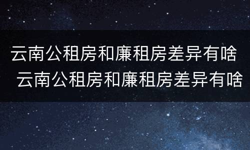 云南公租房和廉租房差异有啥 云南公租房和廉租房差异有啥区别