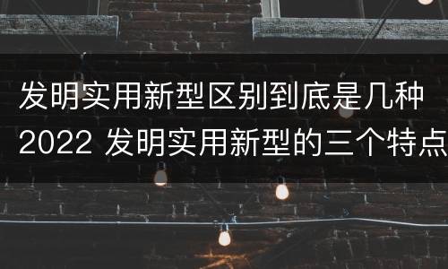 发明实用新型区别到底是几种2022 发明实用新型的三个特点