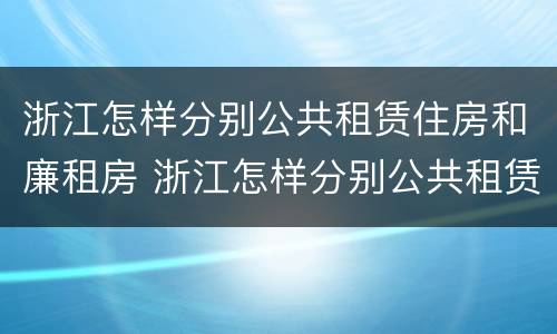 浙江怎样分别公共租赁住房和廉租房 浙江怎样分别公共租赁住房和廉租房的区别