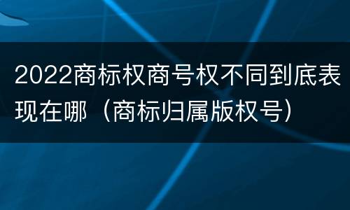 2022商标权商号权不同到底表现在哪（商标归属版权号）