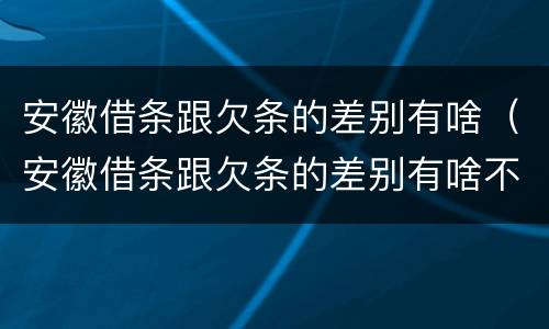 安徽借条跟欠条的差别有啥（安徽借条跟欠条的差别有啥不一样）