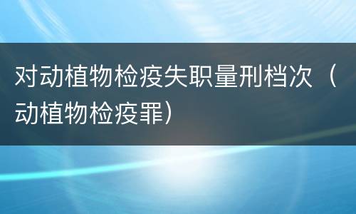 对动植物检疫失职量刑档次（动植物检疫罪）