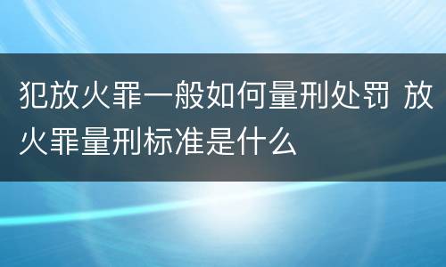 犯放火罪一般如何量刑处罚 放火罪量刑标准是什么
