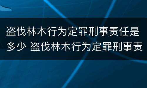 盗伐林木行为定罪刑事责任是多少 盗伐林木行为定罪刑事责任是多少条规定