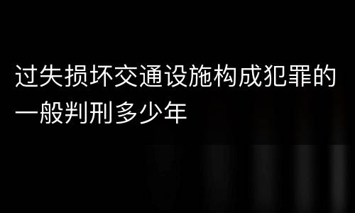 过失损坏交通设施构成犯罪的一般判刑多少年