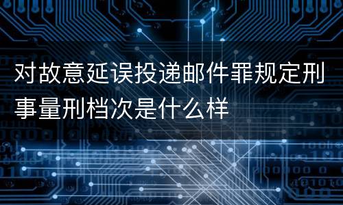 对故意延误投递邮件罪规定刑事量刑档次是什么样