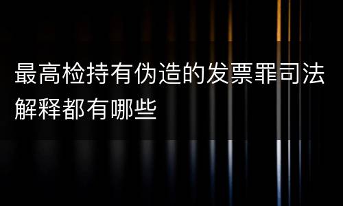 最高检持有伪造的发票罪司法解释都有哪些