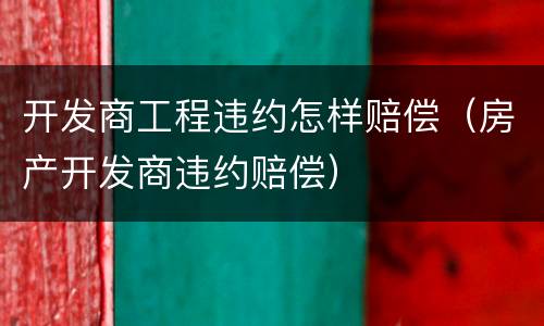 开发商工程违约怎样赔偿（房产开发商违约赔偿）