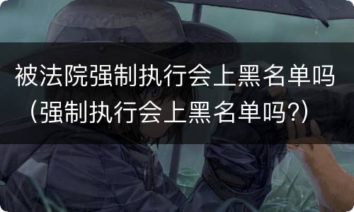 被法院强制执行会上黑名单吗（强制执行会上黑名单吗?）