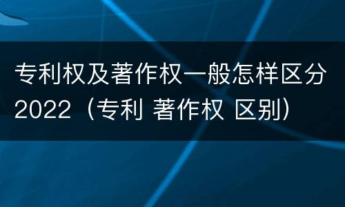 专利权及著作权一般怎样区分2022（专利 著作权 区别）