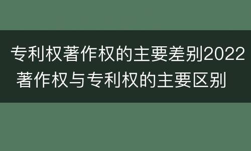 专利权著作权的主要差别2022 著作权与专利权的主要区别