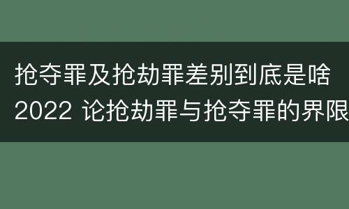 抢夺罪及抢劫罪差别到底是啥2022 论抢劫罪与抢夺罪的界限