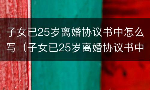 子女已25岁离婚协议书中怎么写（子女已25岁离婚协议书中怎么写的）