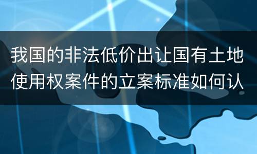 我国的非法低价出让国有土地使用权案件的立案标准如何认定