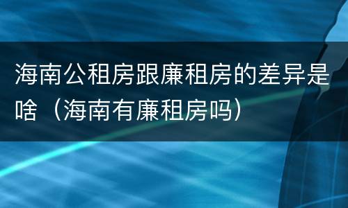 海南公租房跟廉租房的差异是啥（海南有廉租房吗）