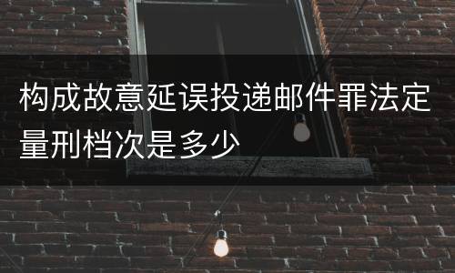 构成故意延误投递邮件罪法定量刑档次是多少