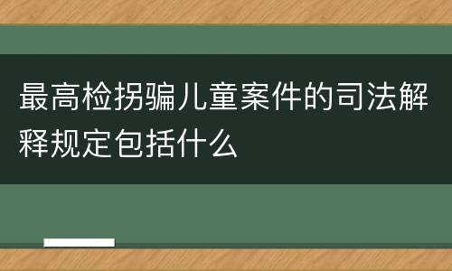 最高检拐骗儿童案件的司法解释规定包括什么