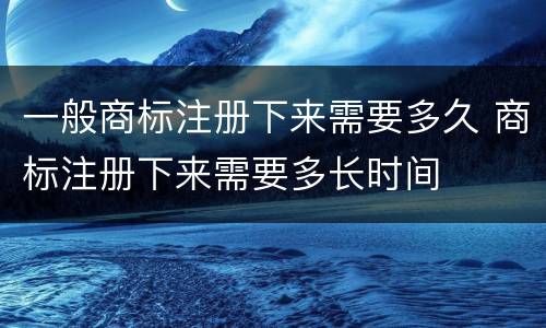 一般商标注册下来需要多久 商标注册下来需要多长时间