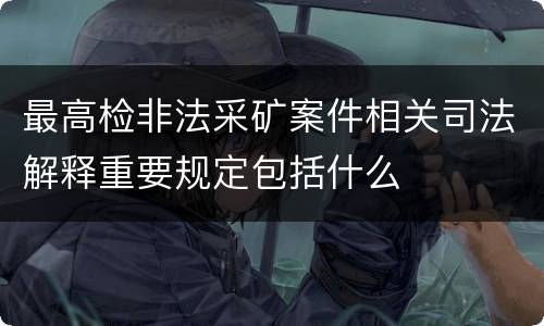 最高检非法采矿案件相关司法解释重要规定包括什么