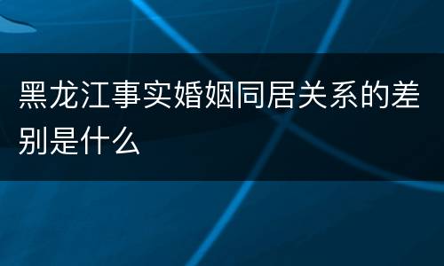 黑龙江事实婚姻同居关系的差别是什么