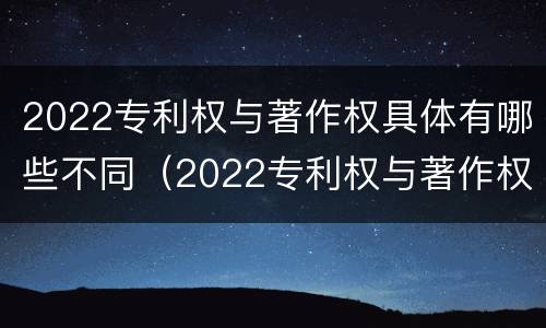 2022专利权与著作权具体有哪些不同（2022专利权与著作权具体有哪些不同之处）