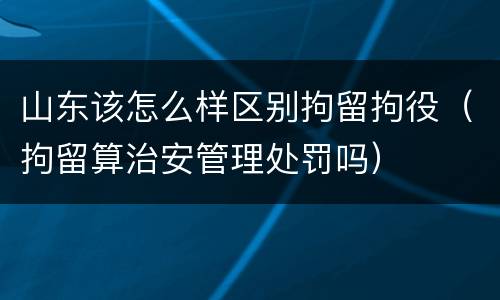 山东该怎么样区别拘留拘役（拘留算治安管理处罚吗）