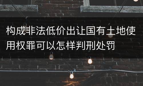 构成非法低价出让国有土地使用权罪可以怎样判刑处罚