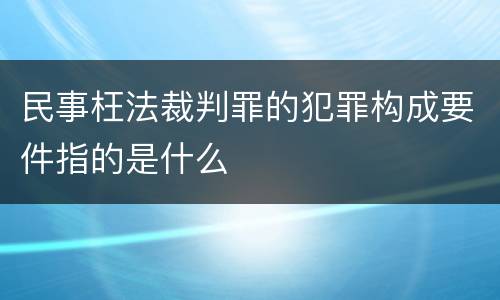 民事枉法裁判罪的犯罪构成要件指的是什么
