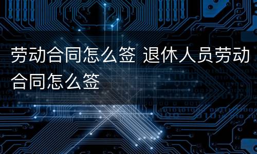 劳动合同怎么签 退休人员劳动合同怎么签