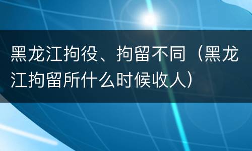 黑龙江拘役、拘留不同（黑龙江拘留所什么时候收人）