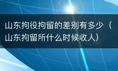 山东拘役拘留的差别有多少（山东拘留所什么时候收人）