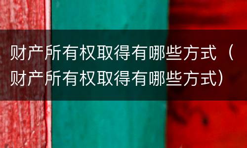 财产所有权取得有哪些方式（财产所有权取得有哪些方式）