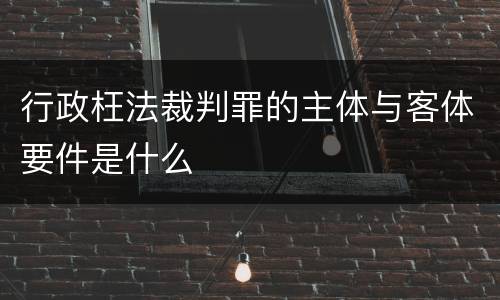 行政枉法裁判罪的主体与客体要件是什么