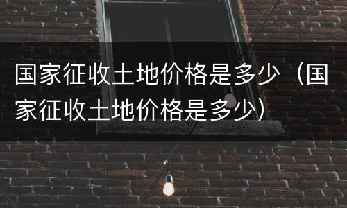 国家征收土地价格是多少（国家征收土地价格是多少）