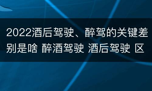 2022酒后驾驶、醉驾的关键差别是啥 醉酒驾驶 酒后驾驶 区别