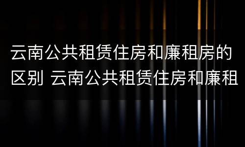 云南公共租赁住房和廉租房的区别 云南公共租赁住房和廉租房的区别在哪