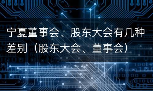 宁夏董事会、股东大会有几种差别（股东大会、董事会）